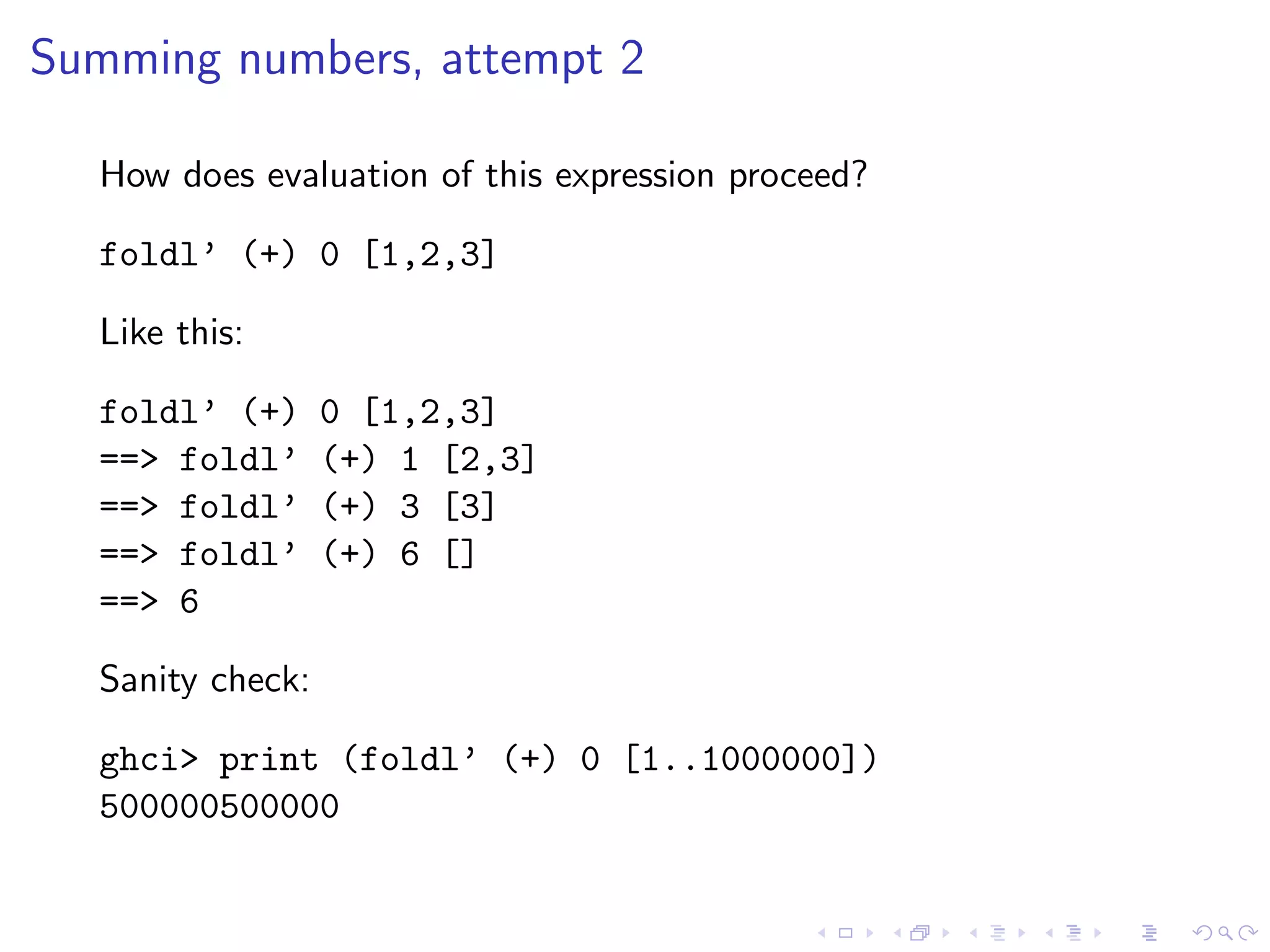 Summing numbers, attempt 2

  How does evaluation of this expression proceed?

  foldl’ (+) 0 [1,2,3]

  Like this:

  foldl’ (+)      0 [1,2,3]
  ==> foldl’      (+) 1 [2,3]
  ==> foldl’      (+) 3 [3]
  ==> foldl’      (+) 6 []
  ==> 6

  Sanity check:

  ghci> print (foldl’ (+) 0 [1..1000000])
  500000500000
 