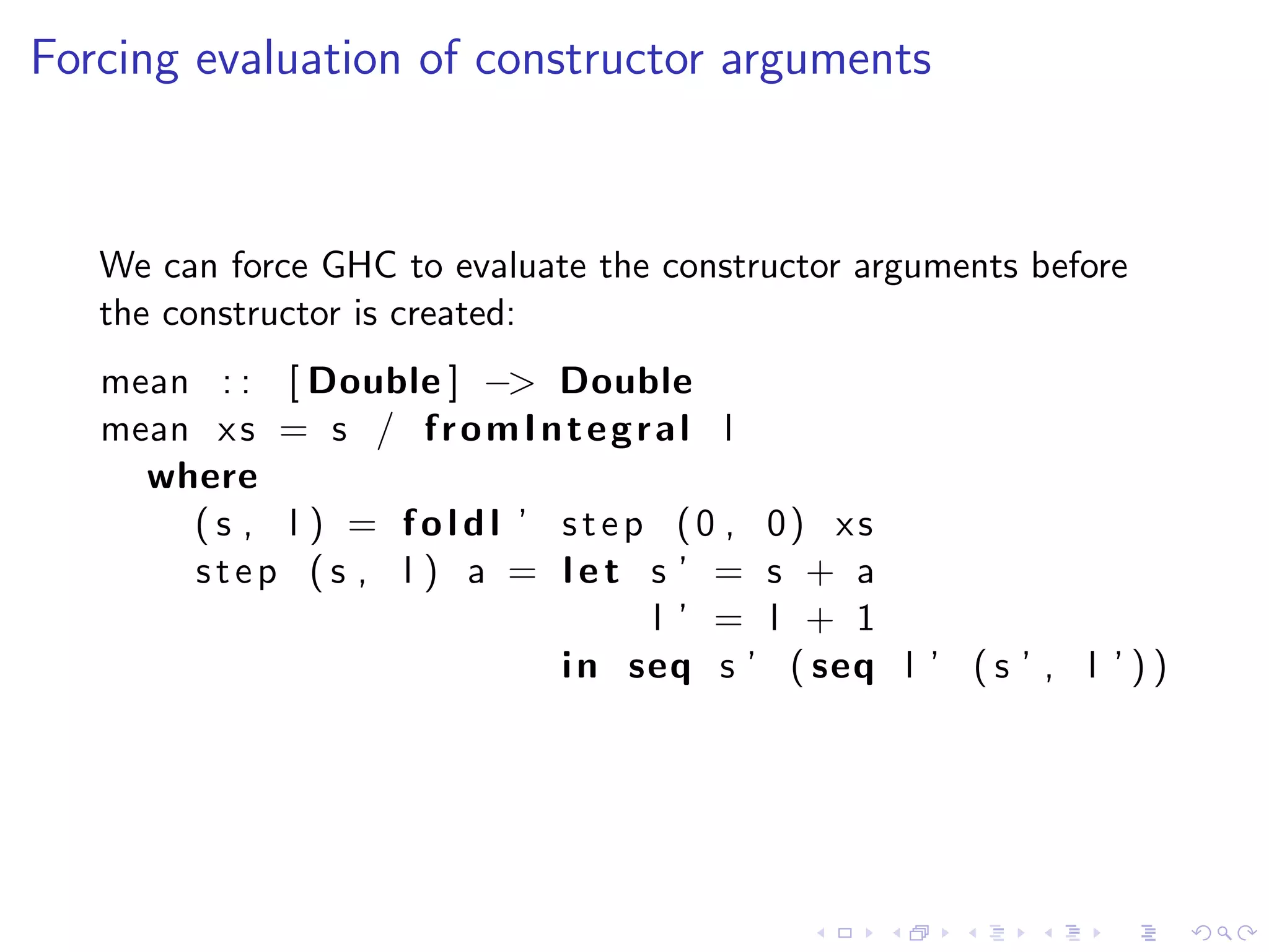 Forcing evaluation of constructor arguments



   We can force GHC to evaluate the constructor arguments before
   the constructor is created:
   mean : : [ Double ] −> Double
   mean x s = s / f r o m I n t e g r a l l
     where
       ( s , l ) = f o l d l ’ s t e p (0 , 0) xs
       step (s , l ) a = let s ’ = s + a
                                      l ’ = l + 1
                               i n seq s ’ ( seq l ’ ( s ’ , l ’ ) )
 