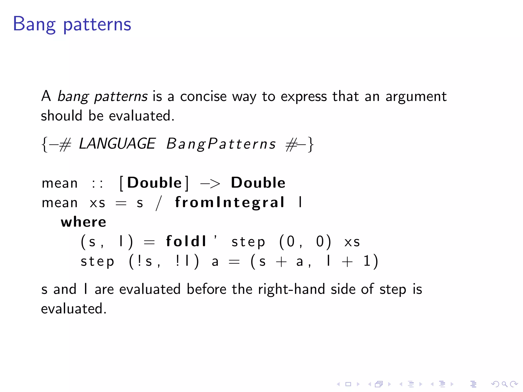 Bang patterns


   A bang patterns is a concise way to express that an argument
   should be evaluated.
   {−# LANGUAGE B a n g P a t t e r n s #−}

   mean : : [ Double ] −> Double
   mean x s = s / f r o m I n t e g r a l l
     where
       ( s , l ) = f o l d l ’ s t e p (0 , 0) xs
       s t e p ( ! s , ! l ) a = ( s + a , l + 1)
   s and l are evaluated before the right-hand side of step is
   evaluated.
 