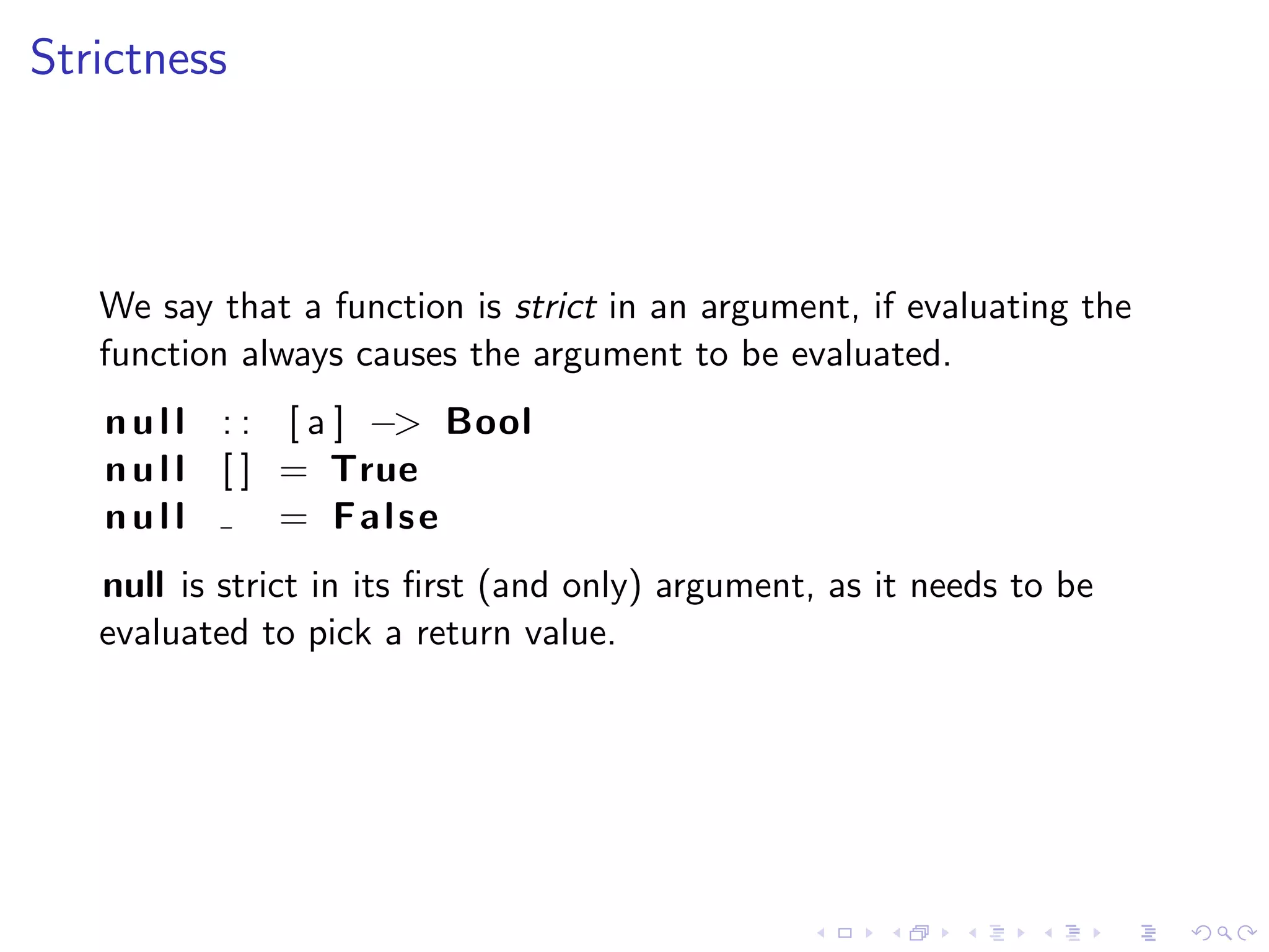 Strictness



   We say that a function is strict in an argument, if evaluating the
   function always causes the argument to be evaluated.
   n u l l : : [ a ] −> Bool
   n u l l [ ] = True
   null        = False
   null is strict in its ﬁrst (and only) argument, as it needs to be
   evaluated to pick a return value.
 