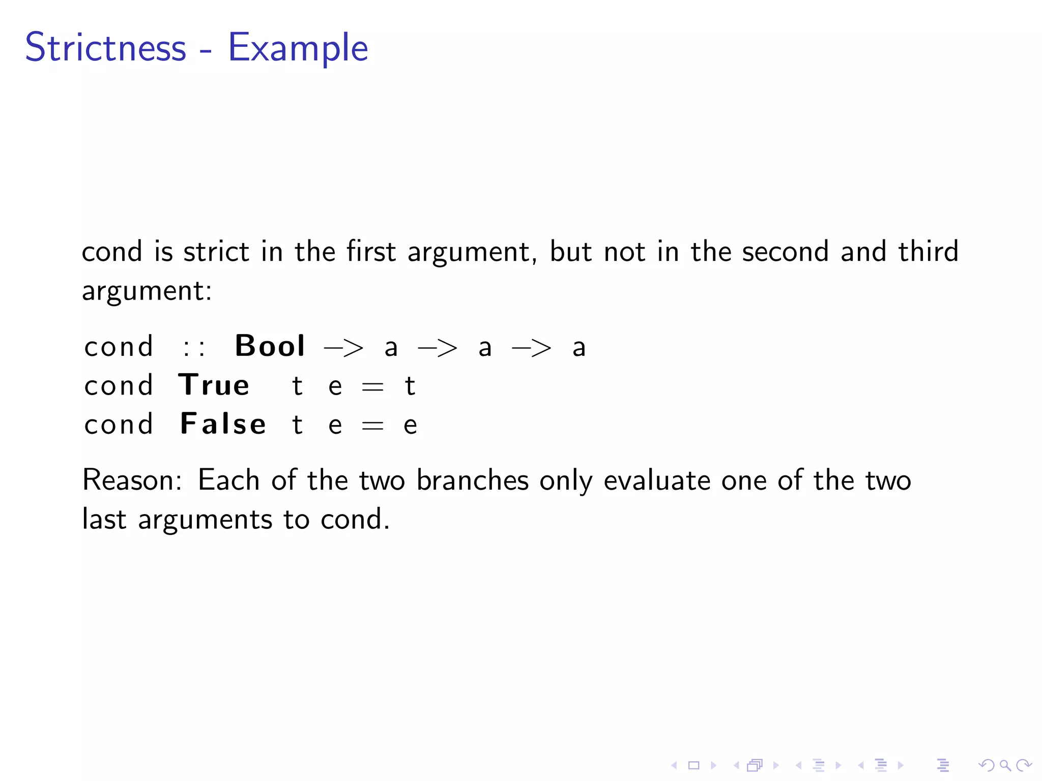 Strictness - Example



   cond is strict in the ﬁrst argument, but not in the second and third
   argument:
   cond : : Bool −> a −> a −> a
   cond True t e = t
   cond F a l s e t e = e
   Reason: Each of the two branches only evaluate one of the two
   last arguments to cond.
 