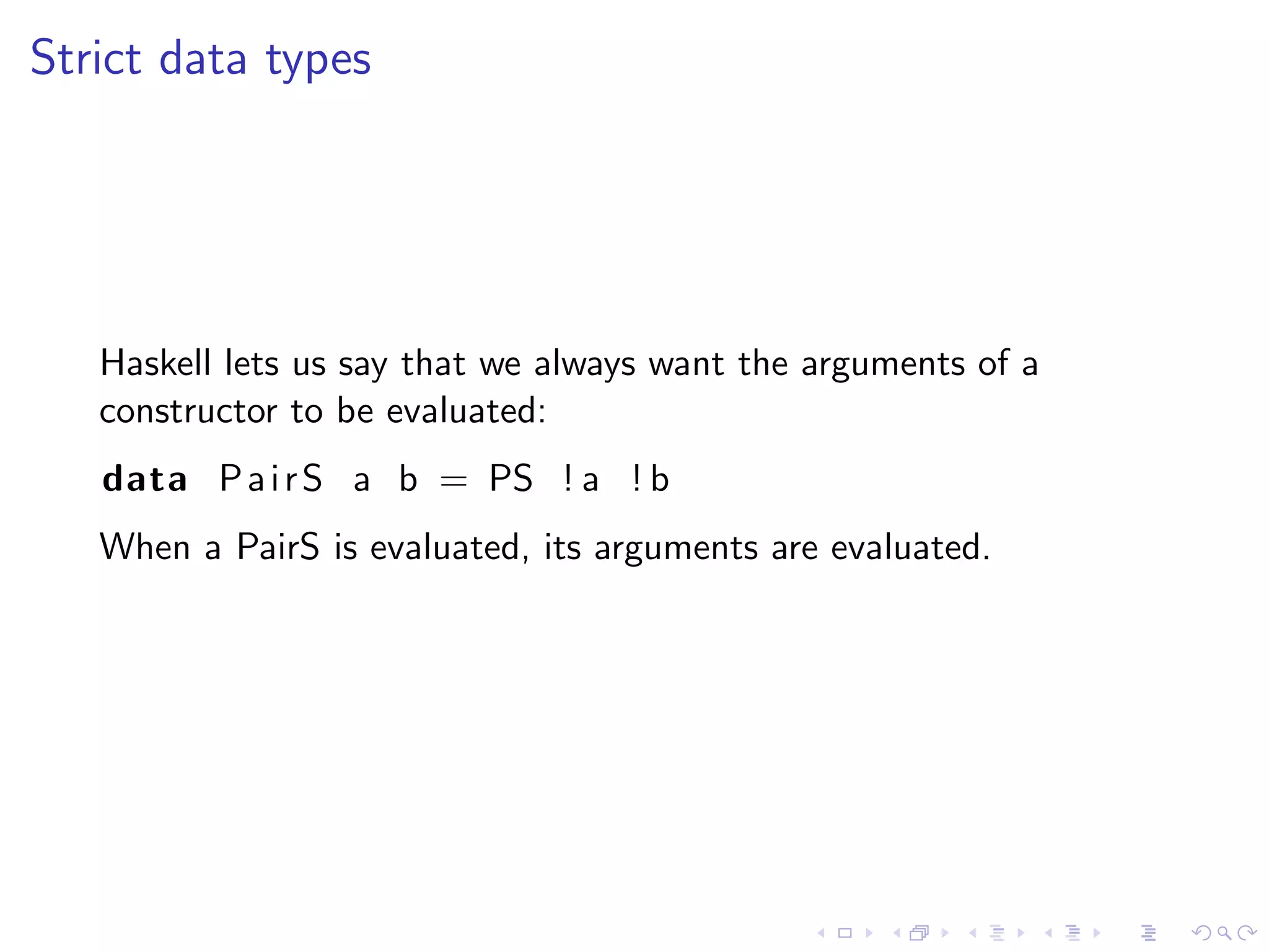 Strict data types




   Haskell lets us say that we always want the arguments of a
   constructor to be evaluated:
   data P a i r S a b = PS ! a ! b
   When a PairS is evaluated, its arguments are evaluated.
 