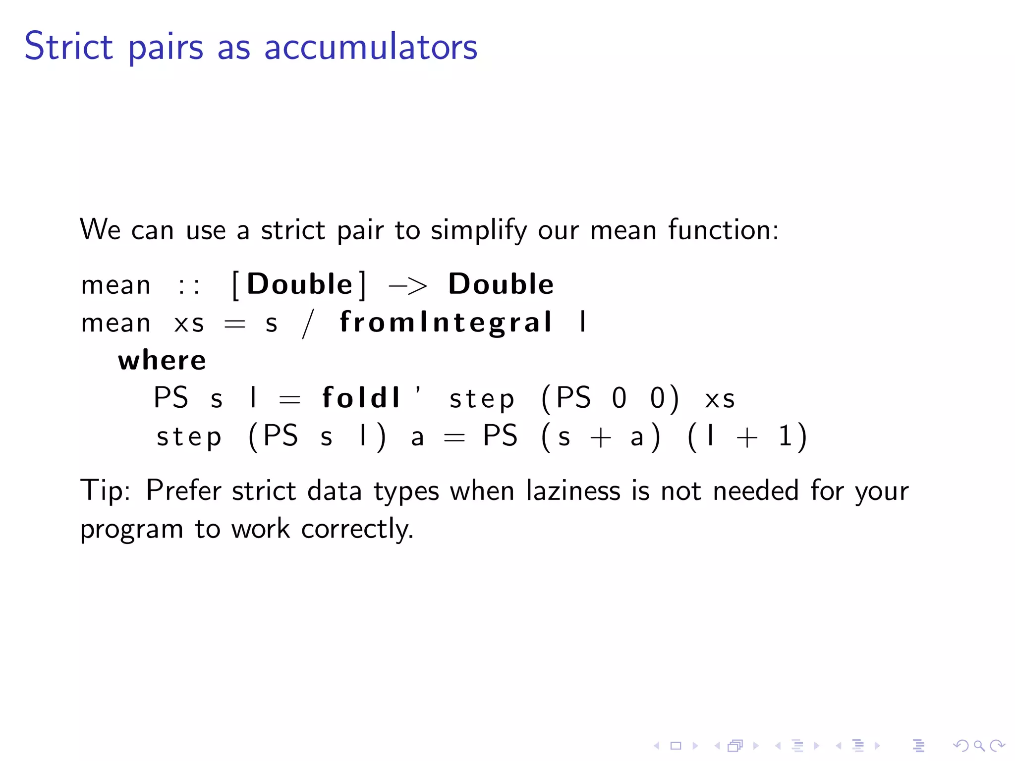 Strict pairs as accumulators



   We can use a strict pair to simplify our mean function:
   mean : : [ Double ] −> Double
   mean x s = s / f r o m I n t e g r a l l
     where
       PS s l = f o l d l ’ s t e p ( PS 0 0 ) x s
       s t e p ( PS s l ) a = PS ( s + a ) ( l + 1 )
   Tip: Prefer strict data types when laziness is not needed for your
   program to work correctly.
 