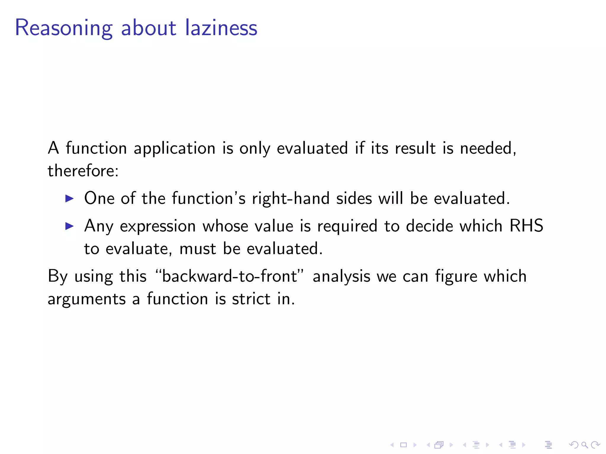 Reasoning about laziness



   A function application is only evaluated if its result is needed,
   therefore:
        One of the function’s right-hand sides will be evaluated.
        Any expression whose value is required to decide which RHS
        to evaluate, must be evaluated.
   By using this “backward-to-front” analysis we can ﬁgure which
   arguments a function is strict in.
 