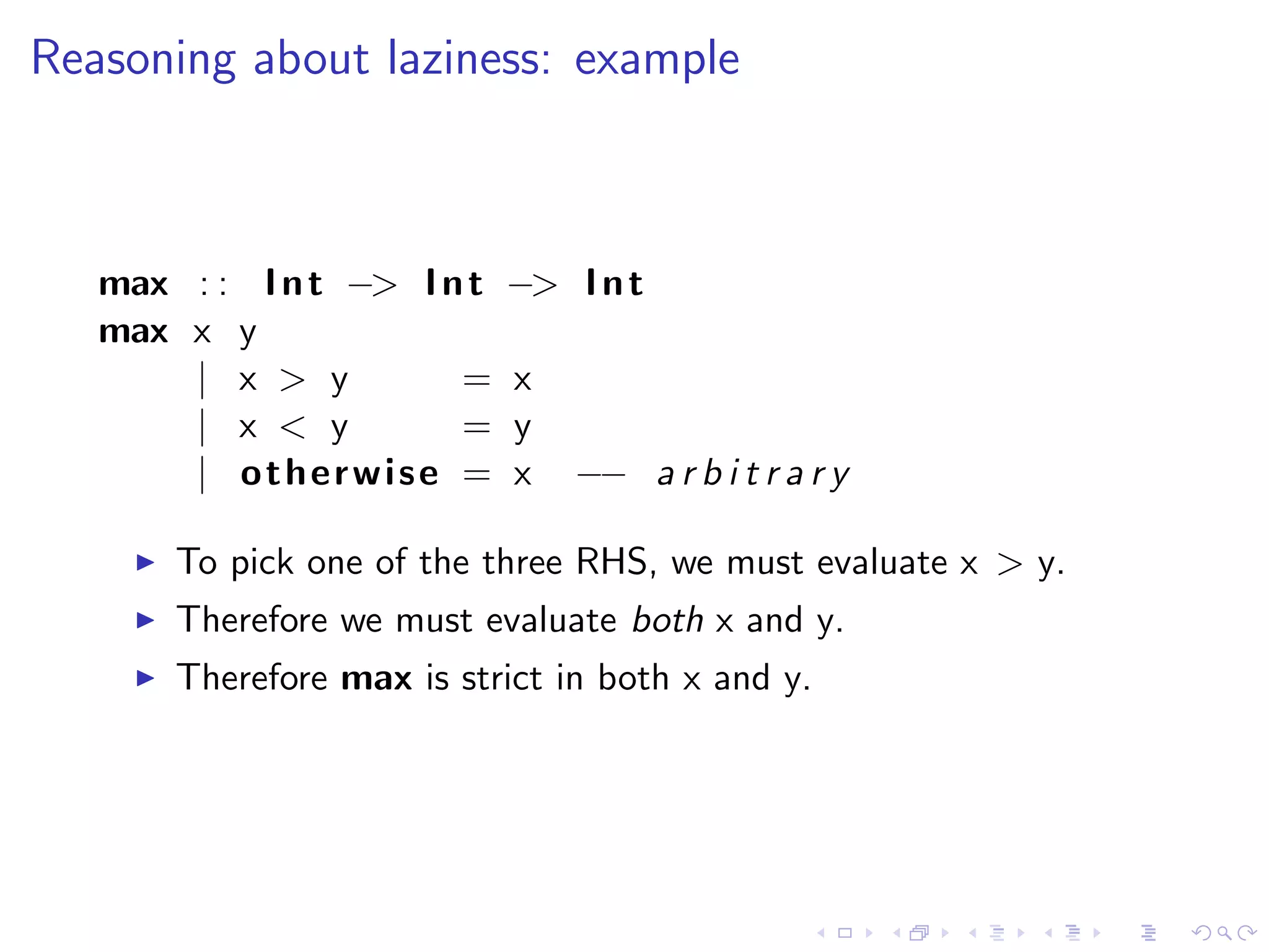 Reasoning about laziness: example



   max : : I n t −> I n t   −> I n t
   max x y
       | x > y         =    x
       | x < y         =    y
       | otherwise =        x   −− a r b i t r a r y

       To pick one of the three RHS, we must evaluate x > y.
       Therefore we must evaluate both x and y.
       Therefore max is strict in both x and y.
 
