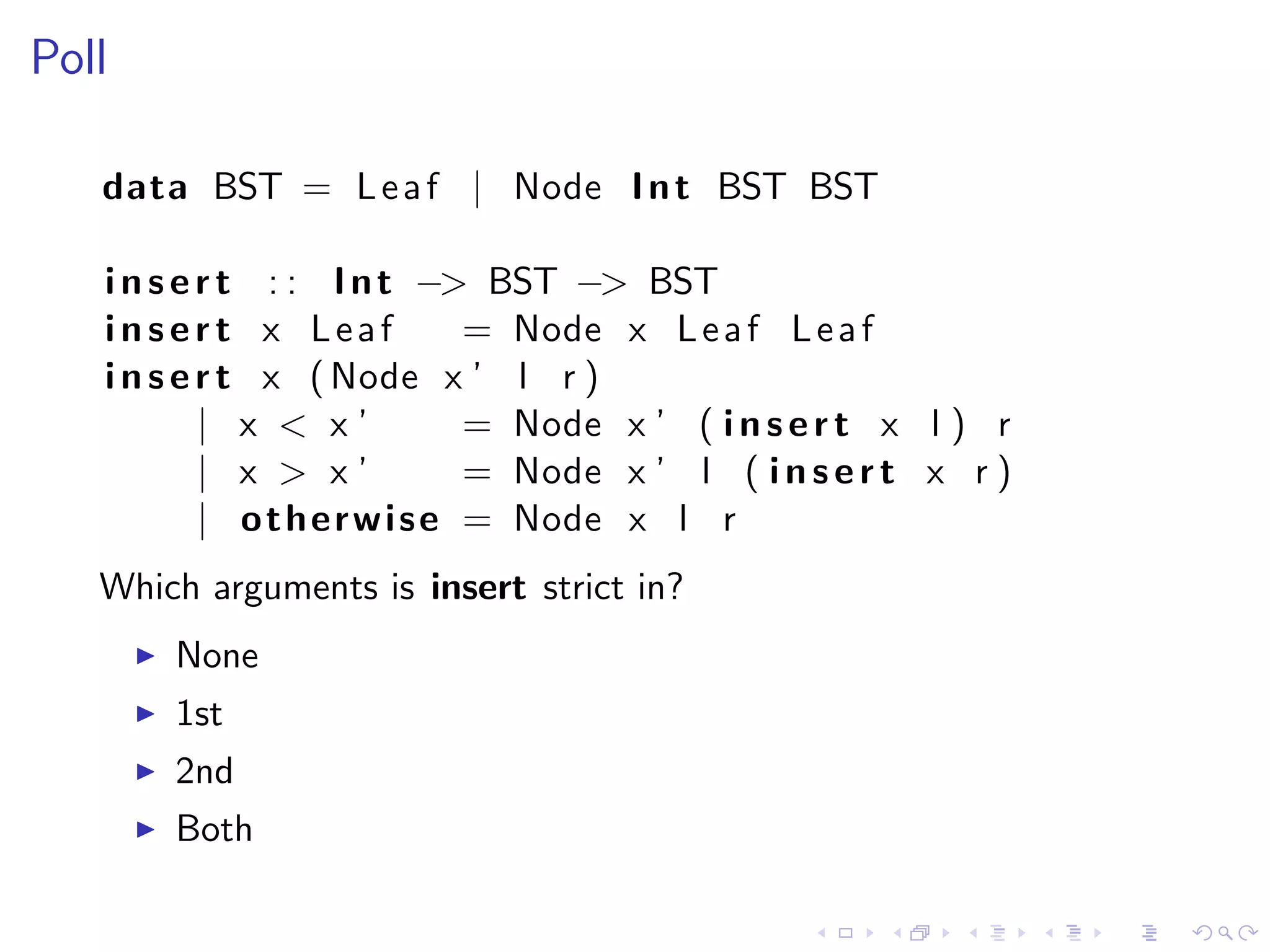 Poll

   data BST = L e a f | Node I n t BST BST

   i n s e r t : : I n t −> BST −> BST
   insert x Leaf               = Node x L e a f L e a f
   i n s e r t x ( Node x ’ l r )
           | x < x’            = Node x ’ ( i n s e r t x l ) r
           | x > x’            = Node x ’ l ( i n s e r t x r )
           | o t h e r w i s e = Node x l r
   Which arguments is insert strict in?
       None
       1st
       2nd
       Both
 