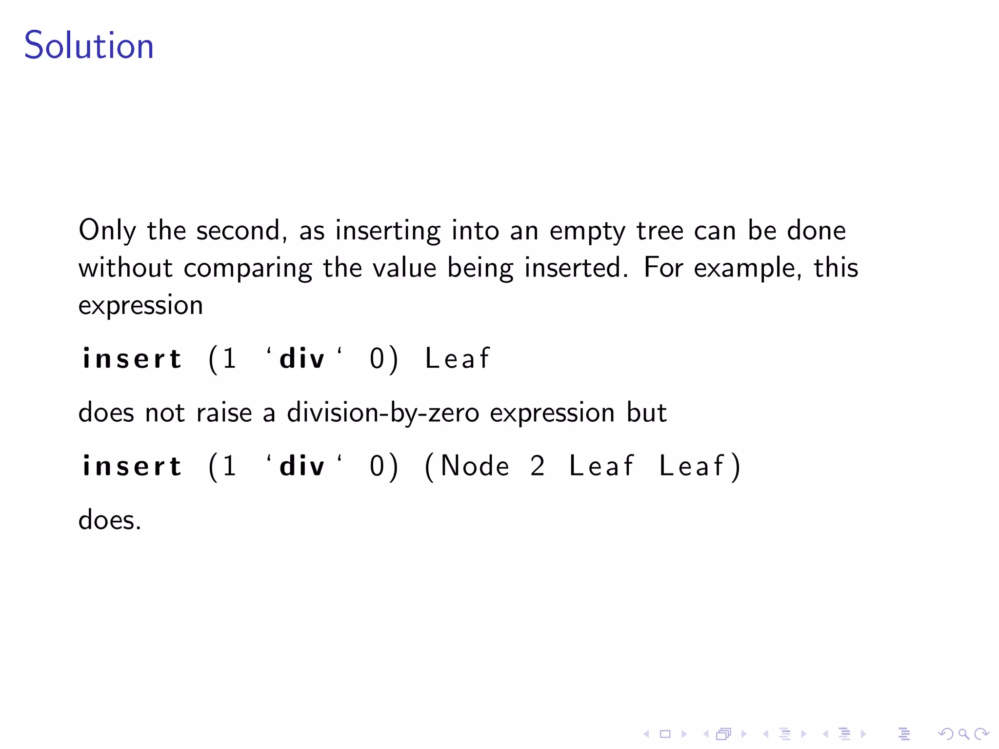 Solution



   Only the second, as inserting into an empty tree can be done
   without comparing the value being inserted. For example, this
   expression
   i n s e r t ( 1 ‘ div ‘ 0 ) L e a f
   does not raise a division-by-zero expression but
   i n s e r t ( 1 ‘ div ‘ 0 ) ( Node 2 L e a f L e a f )
   does.
 