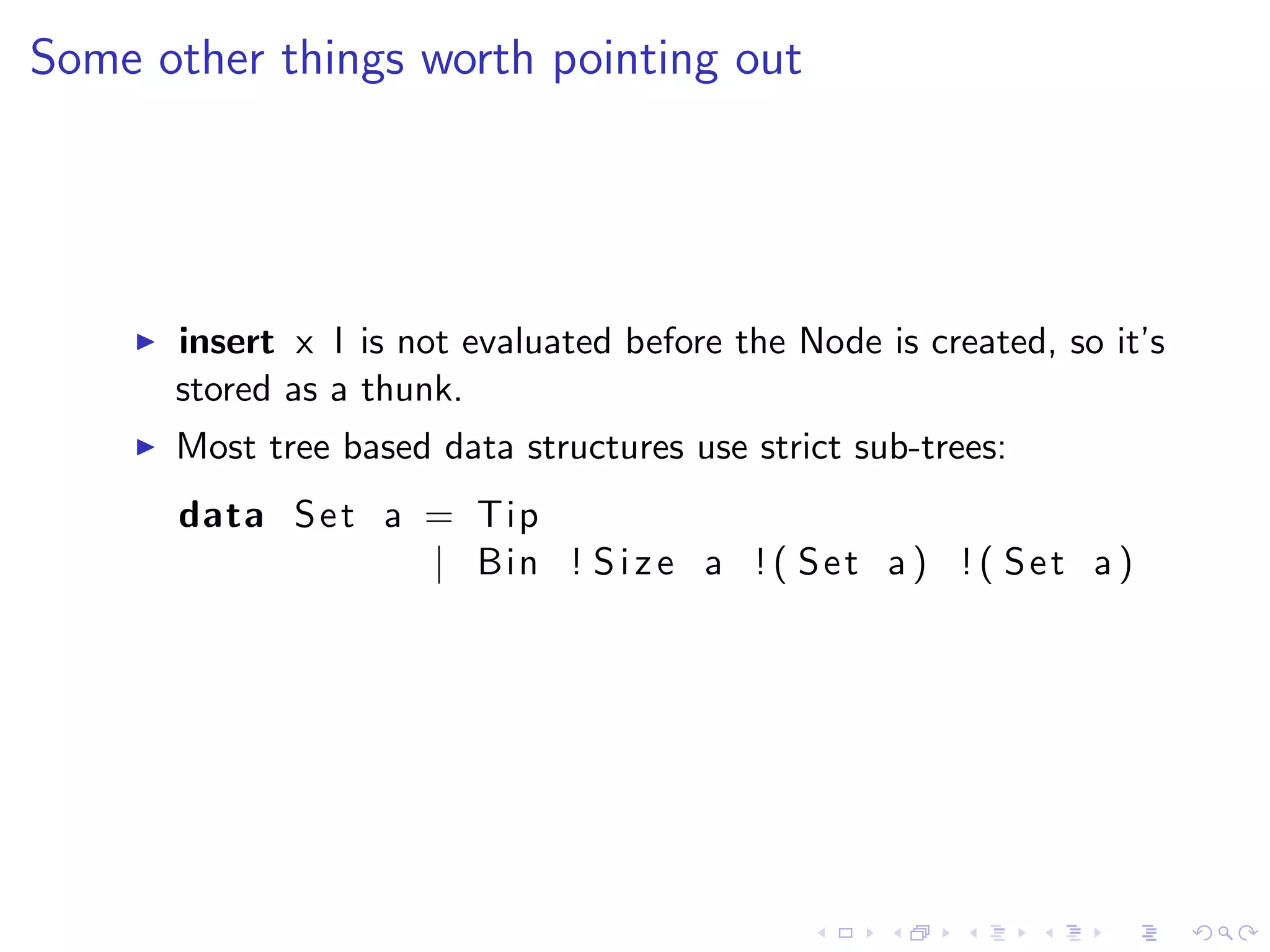 Some other things worth pointing out




      insert x l is not evaluated before the Node is created, so it’s
      stored as a thunk.
      Most tree based data structures use strict sub-trees:
      data S e t a = Tip
                   | Bin ! S i z e a ! ( S e t a ) ! ( S e t a )
 
