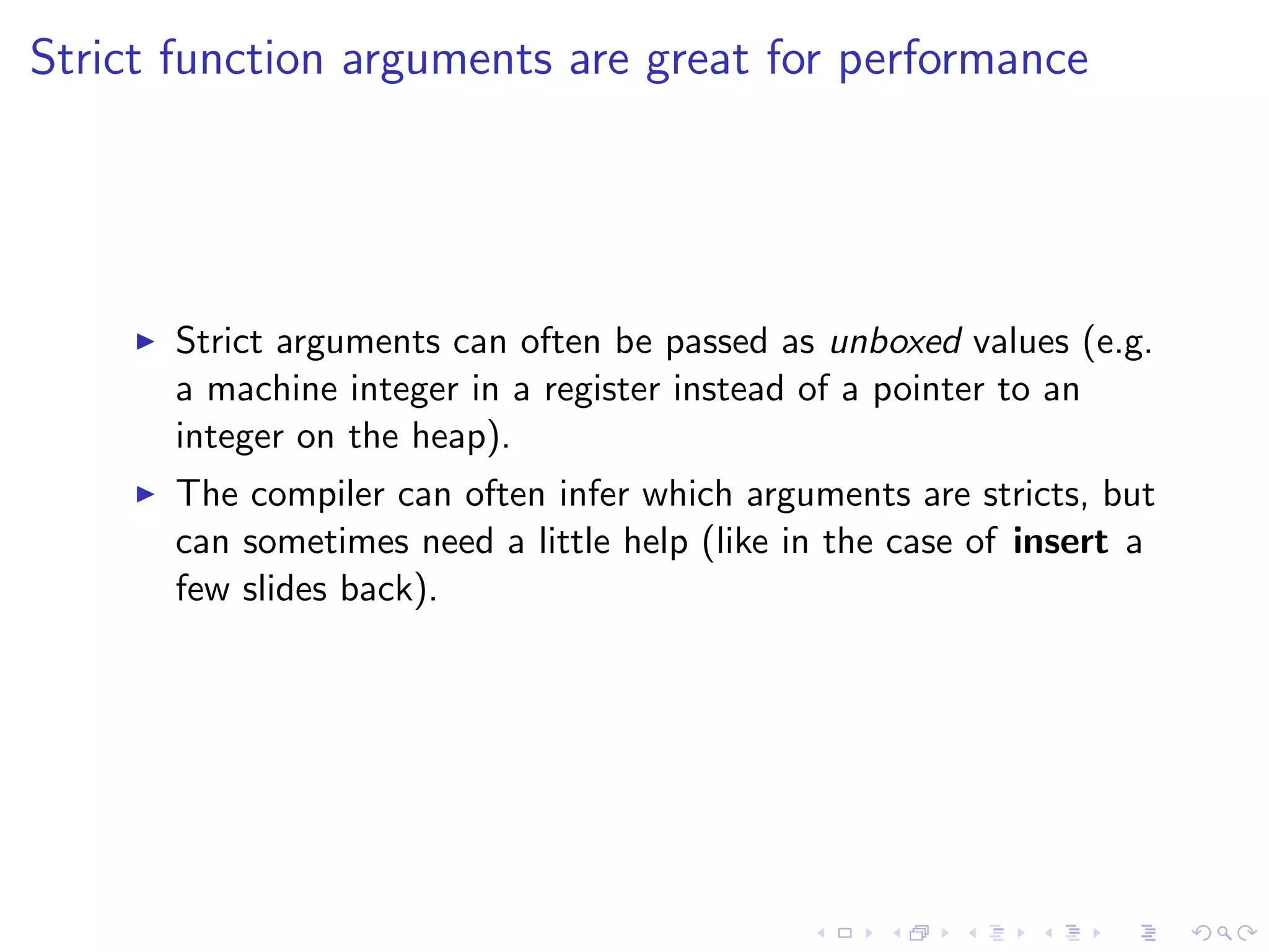 Strict function arguments are great for performance




       Strict arguments can often be passed as unboxed values (e.g.
       a machine integer in a register instead of a pointer to an
       integer on the heap).
       The compiler can often infer which arguments are stricts, but
       can sometimes need a little help (like in the case of insert a
       few slides back).
 