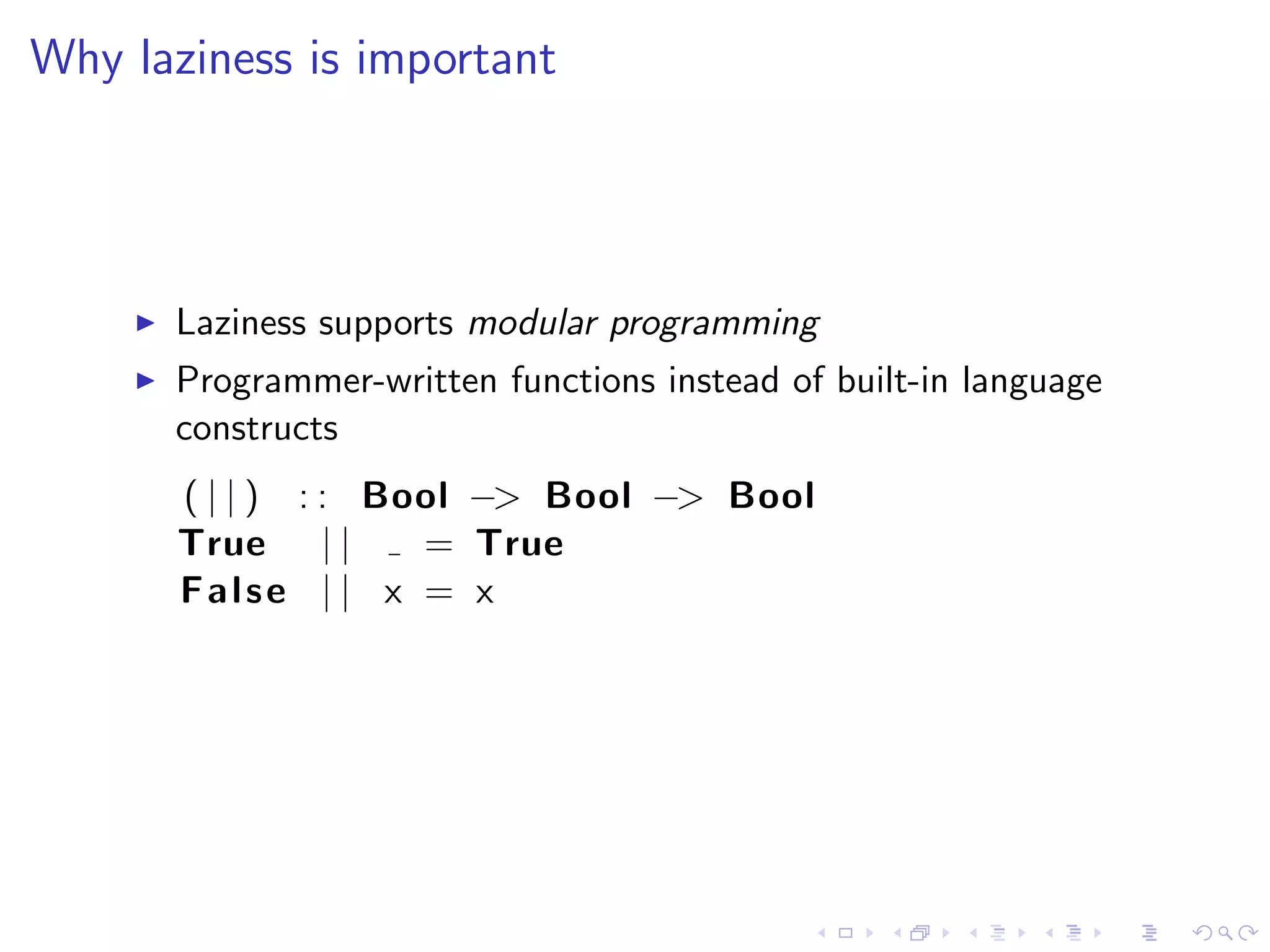 Why laziness is important




      Laziness supports modular programming
      Programmer-written functions instead of built-in language
      constructs
      ( | | ) : : Bool −> Bool −> Bool
      True | |      = True
      False | | x = x
 