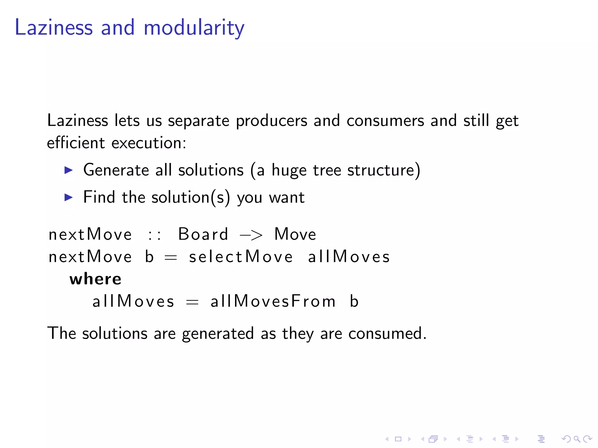 Laziness and modularity


   Laziness lets us separate producers and consumers and still get
   eﬃcient execution:
       Generate all solutions (a huge tree structure)
       Find the solution(s) you want

   nextMove : : Board −> Move
   nextMove b = s e l e c t M o v e a l l M o v e s
     where
       allMoves = allMovesFrom b
   The solutions are generated as they are consumed.
 