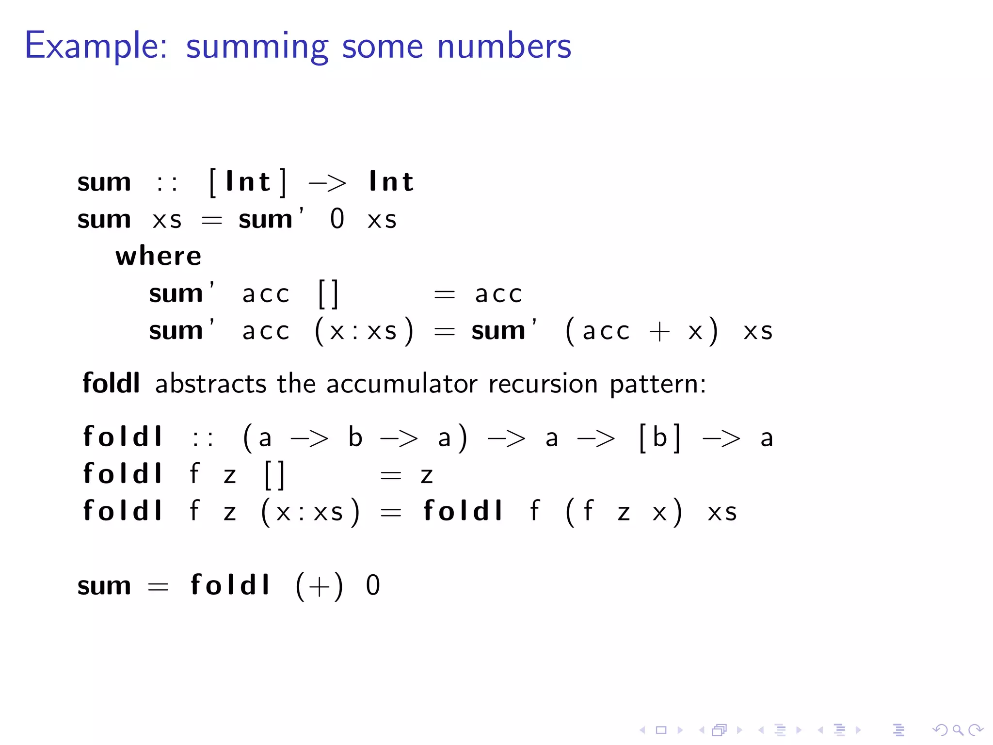 Example: summing some numbers


  sum : : [ I n t ] −> I n t
  sum x s = sum ’ 0 x s
    where
      sum ’ a c c [ ]         = acc
      sum ’ a c c ( x : x s ) = sum ’ ( a c c + x ) x s
   foldl abstracts the accumulator recursion pattern:
   f o l d l : : ( a −> b −> a ) −> a −> [ b ] −> a
   foldl f z []             = z
   f o l d l f z ( x : xs ) = f o l d l f ( f z x ) xs

  sum = f o l d l (+) 0
 