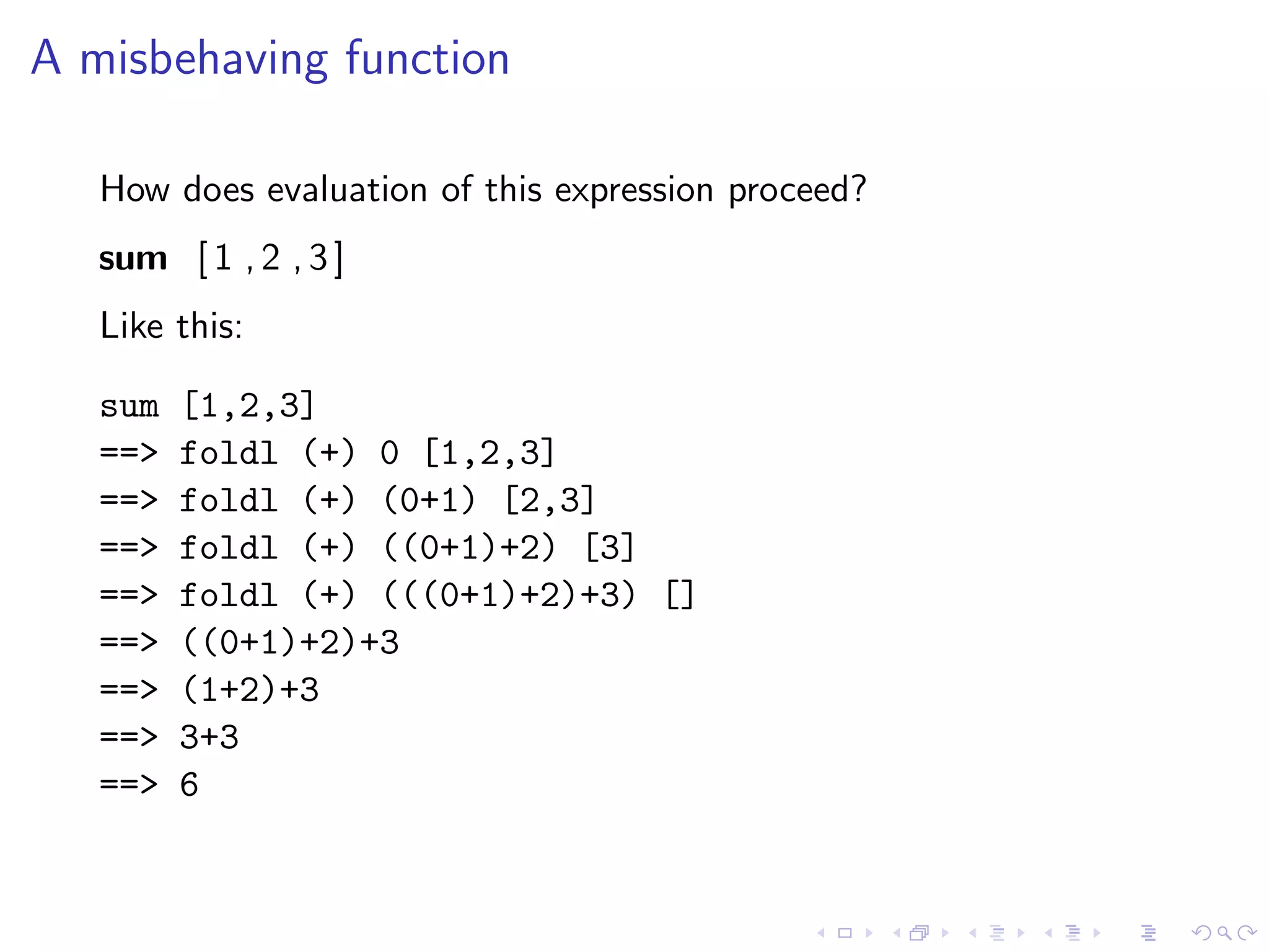 A misbehaving function

   How does evaluation of this expression proceed?
   sum [ 1 , 2 , 3 ]
   Like this:

   sum   [1,2,3]
   ==>   foldl (+) 0 [1,2,3]
   ==>   foldl (+) (0+1) [2,3]
   ==>   foldl (+) ((0+1)+2) [3]
   ==>   foldl (+) (((0+1)+2)+3) []
   ==>   ((0+1)+2)+3
   ==>   (1+2)+3
   ==>   3+3
   ==>   6
 