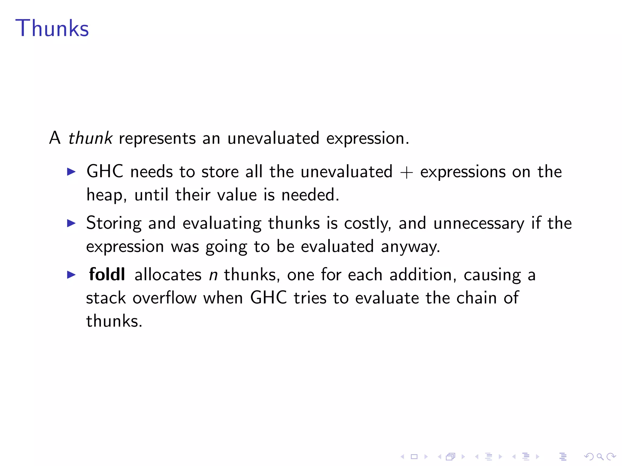 Thunks



  A thunk represents an unevaluated expression.
      GHC needs to store all the unevaluated + expressions on the
      heap, until their value is needed.
      Storing and evaluating thunks is costly, and unnecessary if the
      expression was going to be evaluated anyway.
      foldl allocates n thunks, one for each addition, causing a
      stack overﬂow when GHC tries to evaluate the chain of
      thunks.
 