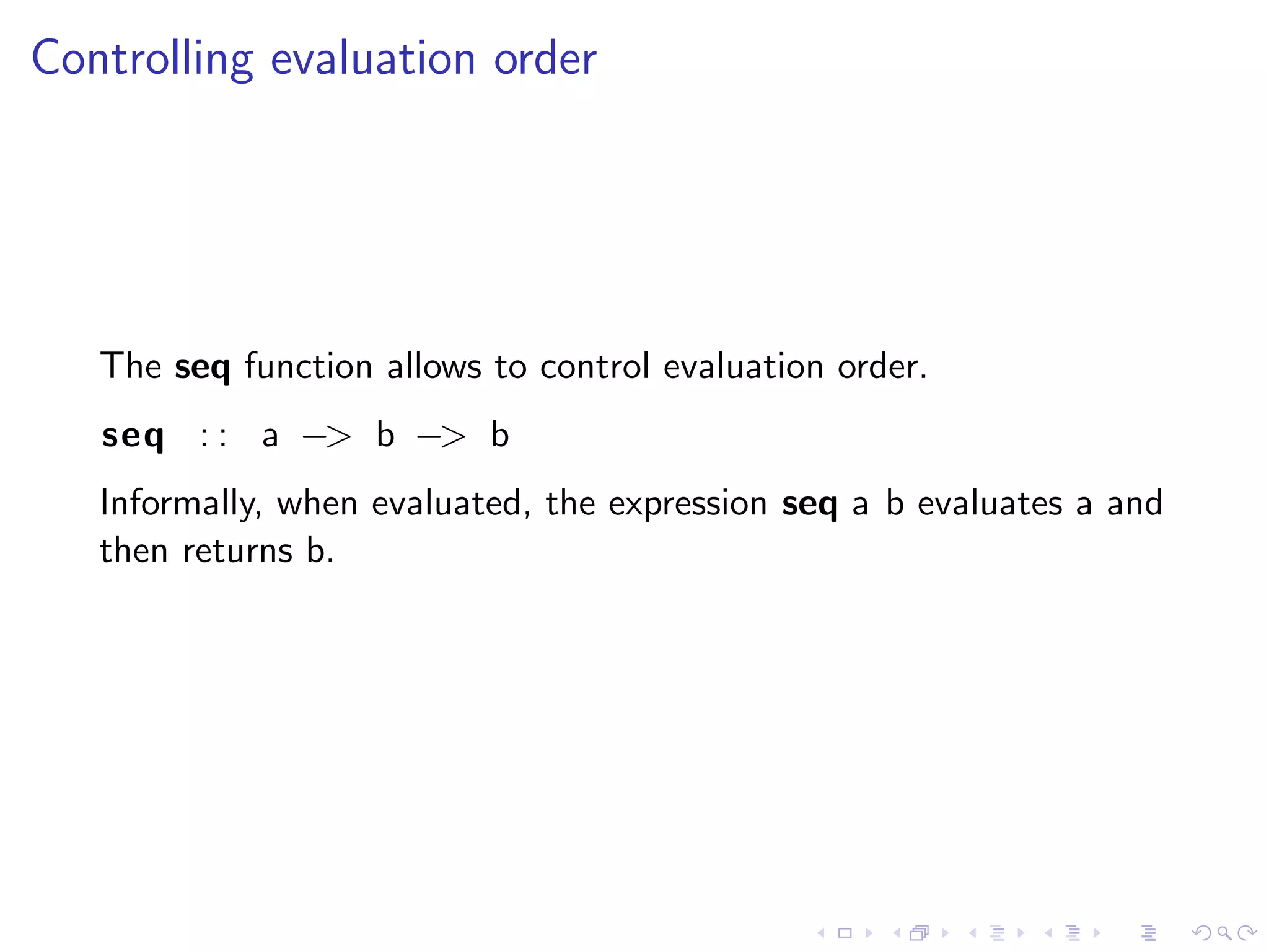 Controlling evaluation order




   The seq function allows to control evaluation order.
   seq : : a −> b −> b
   Informally, when evaluated, the expression seq a b evaluates a and
   then returns b.
 