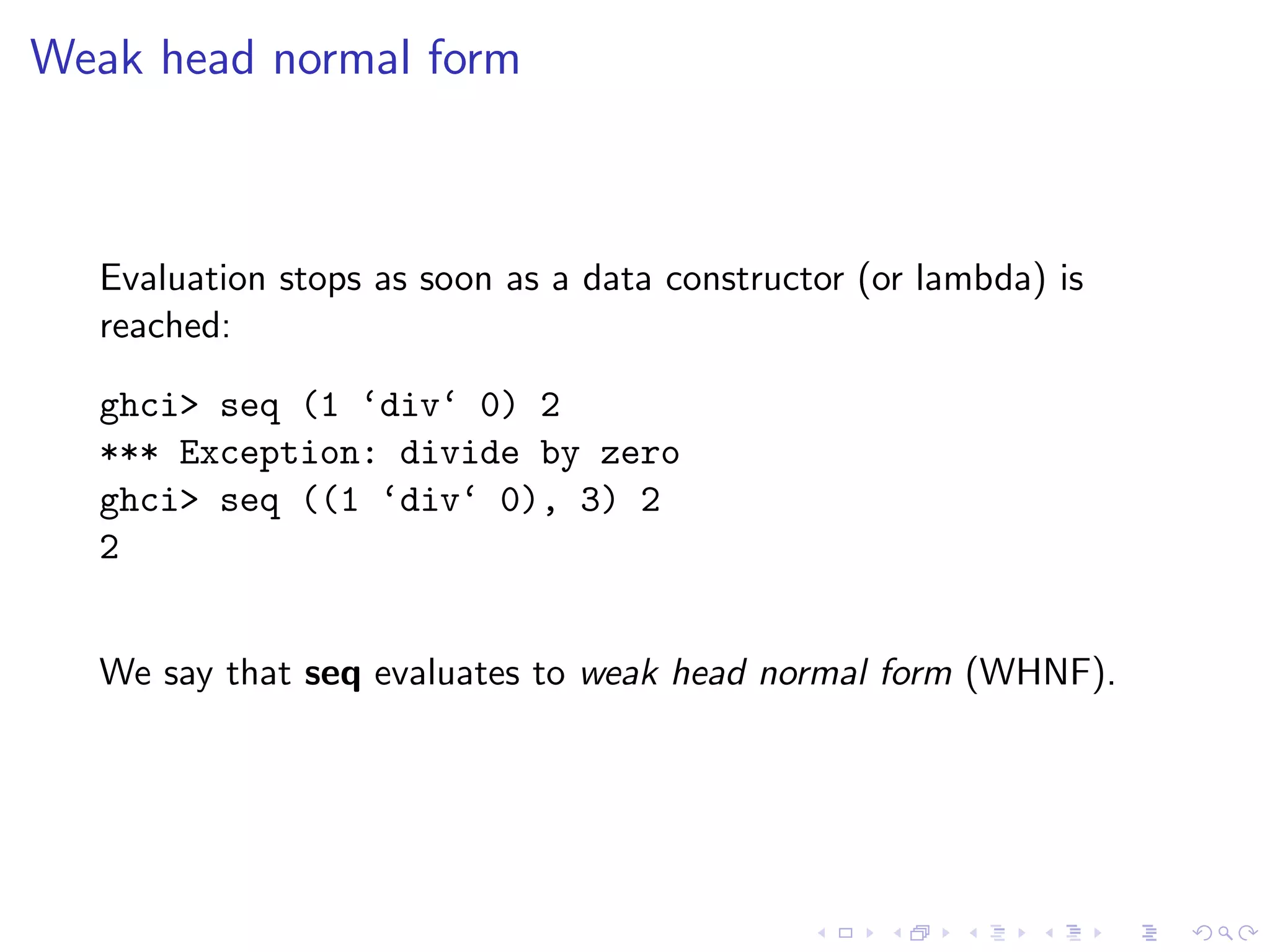 Weak head normal form



  Evaluation stops as soon as a data constructor (or lambda) is
  reached:

  ghci> seq (1 ‘div‘ 0) 2
  *** Exception: divide by zero
  ghci> seq ((1 ‘div‘ 0), 3) 2
  2


  We say that seq evaluates to weak head normal form (WHNF).
 