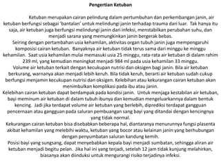 Pengertian Ketuban
Ketuban merupakan cairan pelindung dalam pertumbuhan dan perkembangan janin, air
ketuban berfungsi sebagai ’bantalan’ untuk melindungi janin terhadap trauma dari luar. Tak hanya itu
saja, air ketuban juga berfungsi melindungi janin dari infeksi, menstabilkan perubahan suhu, dan
menjadi sarana yang memungkinkan janin bergerak bebas.
Seiring dengan pertambahan usia kehamilan, aktivitas organ tubuh janin juga mempengaruhi
komposisi cairan ketuban. Banyaknya air ketuban tidak terus sama dari minggu ke minggu
kehamilan. Saat usia kehamilan mulai memasuki usia 25 minggu, rata-rata air ketuban di dalam rahim
239 ml, yang kemudian meningkat menjadi 984 ml pada usia kehamilan 33 minggu.
Volume air ketuban terkait dengan kecukupan nutrisi dan oksigen bagi janin. Bila air ketuban
berkurang, warnanya akan menjadi lebih keruh. Bila tidak keruh, berarti air ketuban sudah cukup
berfungsi menjamin kecukupan nutrisi dan oksigen. Kelebihan atau kekurangan cairan ketuban akan
menimbulkan komplikasi pada ibu atau janin.
Kelebihan cairan ketuban dapat berdampak pada kondisi janin. Untuk menjaga kestabilan air ketuban,
bayi meminum air ketuban di dalam tubuh ibunya dan kemudian mengeluarkannya dalam bentuk
kencing. Jadi jika terdapat volume air ketuban yang berlebih, diprediksi terdapat gangguan
pencernaan atau gangguan pada saluran pembuangan sang bayi yang ditandai dengan kencingnya
yang tidak normal.
Kekurangan cairan ketuban bisa disebabkan beberapa hal, diantaranya menurunnya fungsi plasenta
akibat kehamilan yang melebihi waktu, ketuban yang bocor atau kelainan janin yang berhubungan
dengan penyumbatan saluran kandung kemih.
Posisi bayi yang sungsang, dapat menyebabkan kepala bayi menjadi sumbatan, sehingga aliran air
ketuban menjadi begitu pelan. Jika hal ini yang terjadi, setelah 12 jam tidak kunjung melahirkan,
biasanya akan diinduksi untuk mengurangi risiko terjadinya infeksi.
 
