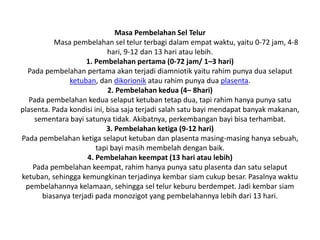 Masa Pembelahan Sel Telur
Masa pembelahan sel telur terbagi dalam empat waktu, yaitu 0-72 jam, 4-8
hari, 9-12 dan 13 hari atau lebih.
1. Pembelahan pertama (0-72 jam/ 1–3 hari)
Pada pembelahan pertama akan terjadi diamniotik yaitu rahim punya dua selaput
ketuban, dan dikorionik atau rahim punya dua plasenta.
2. Pembelahan kedua (4– 8hari)
Pada pembelahan kedua selaput ketuban tetap dua, tapi rahim hanya punya satu
plasenta. Pada kondisi ini, bisa saja terjadi salah satu bayi mendapat banyak makanan,
sementara bayi satunya tidak. Akibatnya, perkembangan bayi bisa terhambat.
3. Pembelahan ketiga (9-12 hari)
Pada pembelahan ketiga selaput ketuban dan plasenta masing-masing hanya sebuah,
tapi bayi masih membelah dengan baik.
4. Pembelahan keempat (13 hari atau lebih)
Pada pembelahan keempat, rahim hanya punya satu plasenta dan satu selaput
ketuban, sehingga kemungkinan terjadinya kembar siam cukup besar. Pasalnya waktu
pembelahannya kelamaan, sehingga sel telur keburu berdempet. Jadi kembar siam
biasanya terjadi pada monozigot yang pembelahannya lebih dari 13 hari.
 