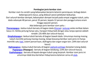 Pembagian jenis kembar siam
Kembar siam itu sendiri yang kebanyakan berjenis kelamin perempuan, terbagi dalam
beberapa jenis kasus, yang didasari posisi pelekatan keduanya.
Dari seluruh kembar dempet, kebanyakan dempet terjadi pada empat anggota tubuh, yaitu
dada sebanyak 40 persen, perut 35 persen, kepala 12 persen dan panggul antara enam
hingga sepuluh persen.
Ada beberapa jenis kembar siam yaitu :
Thoracopagus : kedua tubuh bersatu di bagian dada (thorax). Jantung selalu terlibat dalam
kasus ini. Ketika jantung hanya satu, harapan hidup baik dengan atau tanpa operasi adalah
rendah. (35-40% dari seluruh kasus)
Omphalopagus : kedua tubuh bersatu di bagian bawah dada. Umumnya masing-masing
tubuh memiliki jantung masing-masing, tetapi biasanya kembar siam jenis ini hanya
memiliki satu hati, sistem pencernaan, diafragma dan organ-organ lain. (34% dari seluruh
kasus)
Xiphopagous : kedua tubuh bersatu di bagian xiphoid cartilage (tonjolan tulang dada).
Pygopagus (iliopagus) : bersatu di bagian belakang. (19% dari seluruh kasus).
Cephalopagus : bersatu di kepala dengan tubuh yang terpisah. Kembar siam jenis ini
umumnya tidak bisa bertahan hidup karena kelainan serius di otak.
 
