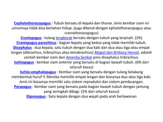 Cephalothoracopagus : Tubuh bersatu di kepala dan thorax. Jenis kembar siam ini
umumnya tidak bisa bertahan hidup. (juga dikenal dengan epholothoracopagus atau
craniothoracopagus)
Craniopagus : tulang tengkorak bersatu dengan tubuh yang terpisah. (2%)
Craniopagus parasiticus : bagian kepala yang kedua yang tidak memiliki tubuh.
Dicephalus : dua kepala, satu tubuh dengan dua kaki dan dua atau tiga atau empat
lengan (dibrachius, tribrachius atau tetrabrachius) Abigail dan Brittany Hensel, adalah
contoh kembar siam dari Amerika Serikat jenis dicephalus tribrachius.
Ischiopagus : kembar siam anterior yang bersatu di bagian bawah tubuh. (6% dari
seluruh kasus)
Ischio-omphalopagus : Kembar siam yang bersatu dengan tulang belakang
membentuk huruf-Y. Mereka memiliki empat lengan dan biasanya dua atau tiga kaki.
Jenis ini biasanya memiliki satu sistem reproduksi dan sistem pembuangan.
Parapagus : Kembar siam yang bersatu pada bagian bawah tubuh dengan jantung
yang seringkali dibagi. (5% dari seluruh kasus)
Diprosopus : Satu kepala dengan dua wajah pada arah berlawanan
 