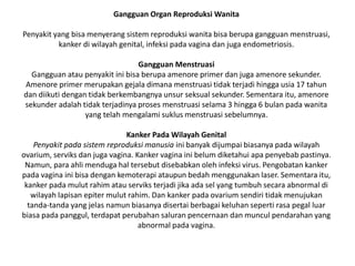 Gangguan Organ Reproduksi Wanita
Penyakit yang bisa menyerang sistem reproduksi wanita bisa berupa gangguan menstruasi,
kanker di wilayah genital, infeksi pada vagina dan juga endometriosis.
Gangguan Menstruasi
Gangguan atau penyakit ini bisa berupa amenore primer dan juga amenore sekunder.
Amenore primer merupakan gejala dimana menstruasi tidak terjadi hingga usia 17 tahun
dan diikuti dengan tidak berkembangnya unsur seksual sekunder. Sementara itu, amenore
sekunder adalah tidak terjadinya proses menstruasi selama 3 hingga 6 bulan pada wanita
yang telah mengalami suklus menstruasi sebelumnya.
Kanker Pada Wilayah Genital
Penyakit pada sistem reproduksi manusia ini banyak dijumpai biasanya pada wilayah
ovarium, serviks dan juga vagina. Kanker vagina ini belum diketahui apa penyebab pastinya.
Namun, para ahli menduga hal tersebut disebabkan oleh infeksi virus. Pengobatan kanker
pada vagina ini bisa dengan kemoterapi ataupun bedah menggunakan laser. Sementara itu,
kanker pada mulut rahim atau serviks terjadi jika ada sel yang tumbuh secara abnormal di
wilayah lapisan epiter mulut rahim. Dan kanker pada ovarium sendiri tidak menujukan
tanda-tanda yang jelas namun biasanya disertai berbagai keluhan seperti rasa pegal luar
biasa pada panggul, terdapat perubahan saluran pencernaan dan muncul pendarahan yang
abnormal pada vagina.
 