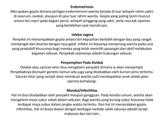 Endometriosis
Merupakan gejala dimana jaringan endometrium wanita berada di luar wilayah rahim yakni
di ovarium, oviduk, ataupun di jalur luar rahim wanita. Gejala yang paling lazim muncul
antara lain nyeri pada bagian perut, wilayah pinggang yang sakit, serta rasa tak nyaman
yang berlebihan saat menstruasi.
Infeksi vagina
Penyakit ini menampakkan gejala antara lain keputihan berlebih dengan bau yang sangat
menyengat dan disertai dengan rasa gatal. Infeksi ini biasanya menyerang wanita pada usia
yang produktif khususnya bagi mereka yang telah memiliki pasangan dan aktif melakukan
kegiatan seksual. Penyebab utamanya adalah hubungan seksual.
Penyempitan Pada Oviduk
Oviduk atau saluran telur bisa mengalami penyakit dimana ia akan menyempit.
Penyebabnya disinyalir genetis namun ada juga yang disebabkan oleh kuman jenis tertentu.
Saluran telur yang sempit akan membuat wanita sulit mendapatkan anak sebab jalan
sperma terhalangi.
Mandul/Infertilitas
Hal ini bisa disebabkan oleh penyakit maupun gangguan. Pada kondisi umum, wanita akan
mengalami masa subur sekali dalam sebulan. Bagi wanita yang kurang subur biasanya tidak
terdapat masa subur dalam jangka waktu tertentu. Dan hal ini menandakan gejala
infertilitas. Hal ini biasa diatasi dengan berbagai metode salah satunya adalah terapi
makanan dan lain-lain.
 