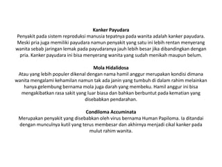 Kanker Payudara
Penyakit pada sistem reproduksi manusia tepatnya pada wanita adalah kanker payudara.
Meski pria juga memiliki payudara namun penyakit yang satu ini lebih rentan menyerang
wanita sebab jaringan lemak pada payudaranya jauh lebih besar jika dibandingkan dengan
pria. Kanker payudara ini bisa menyerang wanita yang sudah menikah maupun belum.
Mola Hidalidosa
Atau yang lebih populer dikenal dengan nama hamil anggur merupakan kondisi dimana
wanita mengalami kehamilan namun tak ada janin yang tumbuh di dalam rahim melainkan
hanya gelembung bernama mola juga darah yang membeku. Hamil anggur ini bisa
mengakibatkan rasa sakit yang luar biasa dan bahkan berbuntut pada kematian yang
disebabkan pendarahan.
Condiloma Accuminata
Merupakan penyakit yang disebabkan oleh virus bernama Human Papiloma. Ia ditandai
dengan munculnya kutil yang terus membesar dan akhirnya menjadi cikal kanker pada
mulut rahim wanita.
 