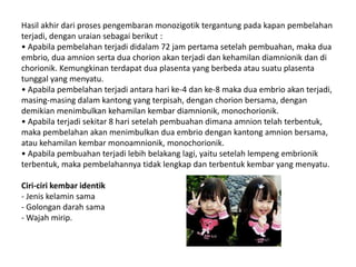 Hasil akhir dari proses pengembaran monozigotik tergantung pada kapan pembelahan
terjadi, dengan uraian sebagai berikut :
• Apabila pembelahan terjadi didalam 72 jam pertama setelah pembuahan, maka dua
embrio, dua amnion serta dua chorion akan terjadi dan kehamilan diamnionik dan di
chorionik. Kemungkinan terdapat dua plasenta yang berbeda atau suatu plasenta
tunggal yang menyatu.
• Apabila pembelahan terjadi antara hari ke-4 dan ke-8 maka dua embrio akan terjadi,
masing-masing dalam kantong yang terpisah, dengan chorion bersama, dengan
demikian menimbulkan kehamilan kembar diamnionik, monochorionik.
• Apabila terjadi sekitar 8 hari setelah pembuahan dimana amnion telah terbentuk,
maka pembelahan akan menimbulkan dua embrio dengan kantong amnion bersama,
atau kehamilan kembar monoamnionik, monochorionik.
• Apabila pembuahan terjadi lebih belakang lagi, yaitu setelah lempeng embrionik
terbentuk, maka pembelahannya tidak lengkap dan terbentuk kembar yang menyatu.
Ciri-ciri kembar identik
- Jenis kelamin sama
- Golongan darah sama
- Wajah mirip.
 