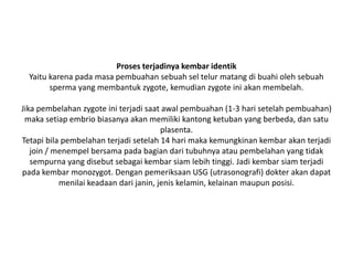 Proses terjadinya kembar identik
Yaitu karena pada masa pembuahan sebuah sel telur matang di buahi oleh sebuah
sperma yang membantuk zygote, kemudian zygote ini akan membelah.
Jika pembelahan zygote ini terjadi saat awal pembuahan (1-3 hari setelah pembuahan)
maka setiap embrio biasanya akan memiliki kantong ketuban yang berbeda, dan satu
plasenta.
Tetapi bila pembelahan terjadi setelah 14 hari maka kemungkinan kembar akan terjadi
join / menempel bersama pada bagian dari tubuhnya atau pembelahan yang tidak
sempurna yang disebut sebagai kembar siam lebih tinggi. Jadi kembar siam terjadi
pada kembar monozygot. Dengan pemeriksaan USG (utrasonografi) dokter akan dapat
menilai keadaan dari janin, jenis kelamin, kelainan maupun posisi.
 