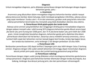 Diagnosis
Untuk menegakkan diagnosis, perlu dilakukan pemeriksaan dengan berhubungan dengan dugaan
kehamilan ganda, yaitu :
a. Anamnesis
Anamnesis yang dibutuhkan dalam menegakkan diagnosis kehamilan kembar adalah riwayat
adanya keturunan kembar dalam keluarga, telah mendapat pengobatan infertilitas, adanya uterus
yang cepat membesar: fundus uteri > 4 cm dari amenorea, gerakan anak yang terlalu ramai dan
adanya penambahan berat badan ibu menyolok yang tidak disebabkan obesitas atau edema.
b. Pemeriksaan klinik gejala-gejala dan tanda-tanda
Adanya cairan amnion yang berlebihan dan renggangan dinding perut menyebabkan diagnosis
dengan palpasi menjadi sukar. Lebih kurang 50 % diagnosis kehamilan ganda dibuat secara tepat
jika berat satu janin kurang dari 2500 gram, dan 75 % jika berat badan satu janin lebih dari 2500
gram. Untuk menghindari kesalahan diagnosis, kehamilan ganda perlu dipikirkan bila dalam
pemeriksaan ditemukan hal-hal berikut ; besarnya uterus melebihi lamanya amenorea, uterus
tumbuh lebih cepat dari kehamilan normal, banyak bagian kecil teraba, teraba tiga bagian besar,
dan teraba dua balotemen, serta terdengar 2 DJJ dengan perbedaan 10 atau lebih.
c. Pemeriksaan USG
Berdasarkan pemeriksaan USG dapat terlihat 2 bayangan janin atau lebih dengan 1atau 2 kantong
amnion. Diagnosis dengan USG sudah setelah kehamilan 6-8 minggu dapat menentukan diagnosis
akurat jumlah janin pada uterus dari jumlah kantong gestasional yang terlihat.
d. Pemeriksaan radiologi
Pemeriksaan dengan rotgen sudah jarang dilakukan untuk mendiagnosa kehamilan ganda karena
cahaya penyinaran. Diagnosis pasti kehamilan kembar ditentukan dengan teraba dua kepala, dua
bokong, terdengar dua denyut jantung janin, dan dari pemeriksaan ultrasonografi.
 