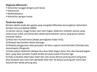 Diagnosis diferensial :
• Kehamilan tunggal dengan janin besar
• Hidramnion
• Molahidatidosa
• Kehamilan dengan tumor
Tanda dan Gejala
Berikut adalah tanda dan gejala yang mengidentifikasikan kemungkinan kehamilan
kembar menurut Bobak (2004):
1) Ukuran uterus, tinggi fundus uteri dan lingkar abdomen melebihi ukuran yang
seharusnya untuk usia kehamilan akibat pertumbuhan uterus yang pesat selama
trimester kedua.
2) Mual dan muntah berat (akibat peningkatan kadar hCG).
3) Riwayat bayi kembar dalam keluarga.
4) Riwayat penggunaan obat penyubur sel telur, seperti sitrat klomifen (Clomid) atau
menotropins (Pergonal).
5) Pada palpasi abdomen didapat dua atau lebih bagian besar dan atau banyak bagian
kecil, yang akan semakin mudah diraba terutama pada trimester tiga.
6) Pada auskultasi ditemukan lebih dari satu bunyi denyut jantung janin yang jelas-
jelas berbeda satu sama lain (berbeda lebih dari 10 denyut jantung per menit dan
terpisah dari detak jantung ibu).
 