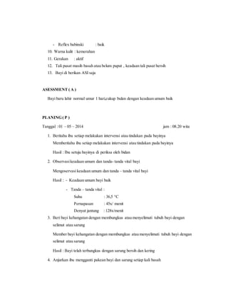 - Reflex babinski : baik
10. Warna kulit : kemerahan
11. Gerakan : aktif
12. Tali pusat masih basah atau belum puput , keadaan tali pusat bersih
13. Bayi di berikan ASI saja
ASESSMENT ( A )
Bayi baru lahir normal umur 1 hari,cukup bulan dengan keadaan umum baik
PLANING ( P )
Tanggal : 01 – 05 – 2014 jam : 08.20 wita
1. Beritahu ibu setiap melakukan intervensi atau tindakan pada bayinya
Memberitahu ibu setiap melakukan intervensi atau tindakan pada bayinya
Hasil : Ibu setuju bayinya di periksa oleh bidan
2. Observasikeadaan umum dan tanda- tanda vital bayi
Mengoservasi keadaan umum dan tanda – tanda vital bayi
Hasil : - Keadaan umum bayi baik
- Tanda – tanda vital :
Suhu : 36,5 °C
Pernapasan : 45x/ menit
Denyut jantung : 128x/menit
3. Beri bayi kehangatan dengan membungkus atau menyelimuti tubuh bayi dengan
selimut atau sarung
Member bayi kehangatan dengan membungkus atau menyelimuti tubuh bayi dengan
selimut atau sarung
Hasil : Bayi telah terbungkus dengan sarung bersih dan kering
4. Anjurkan ibu mengganti pakean bayi dan sarung setiap kali basah
 