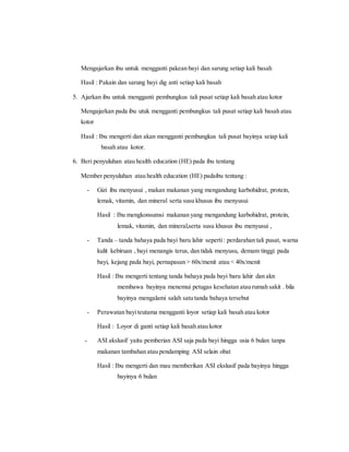 Mengajarkan ibu untuk mengganti pakean bayi dan sarung setiap kali basah
Hasil : Pakain dan sarung bayi dig anti setiap kali basah
5. Ajarkan ibu untuk mengganti pembungkus tali pusat setiap kali basah atau kotor
Mengajarkan pada ibu utuk mengganti pembungkus tali pusat setiap kali basah atau
kotor
Hasil : Ibu mengerti dan akan mengganti pembungkus tali pusat bayinya seiap kali
basah atau kotor.
6. Beri penyuluhan atau health education (HE) pada ibu tentang
Member penyuluhan atau health education (HE) padaibu tentang :
- Gizi ibu menyusui , makan makanan yang mengandung karbohidrat, protein,
lemak, vitamin, dan mineral serta susu khusus ibu menyusui
Hasil : Ibu mengkonsumsi makanan yang mengandung karbohidrat, protein,
lemak, vitamin, dan mineral,serta susu khusus ibu menyusui ,
- Tanda – tanda bahaya pada bayi baru lahir seperti: perdarahan tali pusat, warna
kulit kebiruan , bayi menangis terus, dan tidak menyusu, demam tinggi pada
bayi, kejang pada bayi, pernapasan > 60x/menit atau < 40x/menit
Hasil : Ibu mengerti tentang tanda bahaya pada bayi baru lahir dan akn
membawa bayinya menemui petugas kesehatan atau rumah sakit . bila
bayinya mengalami salah satu tanda bahaya tersebut
- Perawatan bayiteutama mengganti loyor setiap kali basah atau kotor
Hasil : Loyor di ganti setiap kali basah atau kotor
- ASI akslusif yaitu pemberian ASI saja pada bayi hingga usia 6 bulan tanpa
makanan tambahan atau pendamping ASI selain obat
Hasil : Ibu mengerti dan mau memberikan ASI ekslusif pada bayinya hingga
bayinya 6 bulan
 