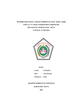 PENDOKUMENTASIAN ASUHAN KEBIDANAN BAYI BARU LAHIR
PADA Ny ‘S’ UMUR 1 HARI DI DESA GHONSUME
KECAMATAN DURUKA KAB. MUNA
TANGGAL 01 MEI 2014
OLEH :
NAMA : YENISMA
NIM : 2011 IB 0116
TINGKAT : III.B
AKADEMI KEBIDANAN PARAMATA
KABUPATEN MUNA
2014
 
