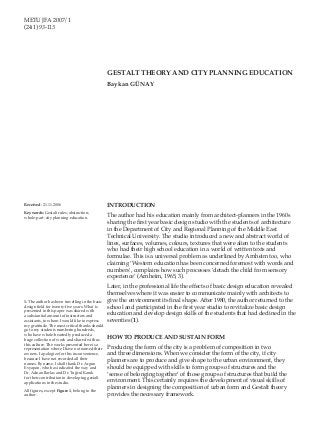 METU JFATHEORY AND CITY PLANNING EDUCATION
GESTALT 2007/1                                                                                    METU JFA 2007/1             93
(24:1) 93-113




                                                 GESTALT THEORY AND CITY PLANNING EDUCATION
                                                 Baykan GÜNAY




Received: 21.11.2006                             INTRODUCTION
Keywords: Gestalt rules; abstraction; 	
whole-part; city planning education.             The author had his education mainly from architect-planners in the 1960s
                                                 sharing the first year basic design studio with the students of architecture
                                                 in the Department of City and Regional Planning of the Middle East
                                                 Technical University. The studio introduced a new and abstract world of
                                                 lines, surfaces, volumes, colours, textures that were alien to the students
                                                 who had their high school education in a world of written texts and
                                                 formulae. This is a universal problem as underlined by Arnheim too, who
                                                 claiming ‘Western education has been concerned foremost with words and
                                                 numbers’, complains how such processes ‘detach the child from sensory
                                                 experience’ (Arnheim, 1965, 3).
                                                 Later, in the professional life the effects of basic design education revealed
                                                 themselves where it was easier to communicate mainly with architects to
1. The author has been travelling in the basic   give the environment its final shape. After 1980, the author returned to the
design field for twenty-five years. What is      school and participated in the first year studio to revitalize basic design
presented in this paper was shared with
a substantial amount of instructors and          education and develop design skills of the students that had declined in the
assistants, to whom I would like to express      seventies (1).
my gratitude. The most critical thanks should
go to my students numbering hundreds,
who have whole-heartedly produced a
huge collection of work and shared with us
                                                 HOW TO PRODUCE AND SUSTAIN FORM
this culture. The works presented here is a
representation where I have not named their      Producing the form of the city is a problem of composition in two
owners. I apologize for this inconvenience,      and three dimensions. When we consider the form of the city, if city
because I have not recorded all their
names. By name, I shall thank Dr. Argun
                                                 planners are to produce and give shape to the urban environment, they
Evyapan, who has indicated the way and           should be equipped with skills to form groups of structures and the
Dr. Adnan Barlas and Dr. Tuğrul Kanık            ‘sense of belonging together’ of those groups of structures that build the
for their contribution in developing gestalt
applications in the studio.                      environment. This certainly requires the development of visual skills of
All figures, except Figure 1, belong to the
                                                 planners in designing the composition of urban form and Gestalt theory
author.                                          provides the necessary framework.
 