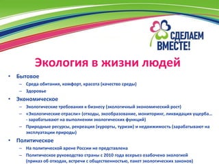 Экология в жизни людей
• Бытовое
   – Среда обитания, комфорт, красота (качество среды)
   – Здоровье
• Экономическое
   – Экологические требования к бизнесу (экологичный экономический рост)
   – «Экологические отрасли» (отходы, экообразование, мониторинг, ликвидация ущерба…
     - зарабатывают на выполнении экологических функций)
   – Природные ресурсы, рекреация (курорты, туризм) и недвижимость (зарабатывают на
     эксплуатации природы)
• Политическое
   – На политической арене России не представлена
   – Политическое руководство страны с 2010 года всерьез озабочено экологией
     (приказ об отходах, встречи с общественностью, пакет экологических законов)
 