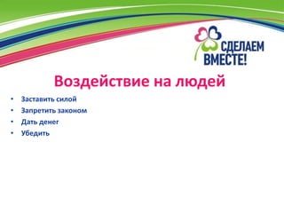 Воздействие на людей
•   Заставить силой
•   Запретить законом
•   Дать денег
•   Убедить
 
