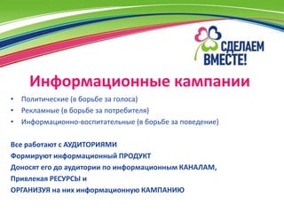 Информационные кампании
• Политические (в борьбе за голоса)
• Рекламные (в борьбе за потребителя)
• Информационно-воспитательные (в борьбе за поведение)

Все работают с АУДИТОРИЯМИ
Формируют информационный ПРОДУКТ
Доносят его до аудитории по информационным КАНАЛАМ,
Привлекая РЕСУРСЫ и
ОРГАНИЗУЯ на них информационную КАМПАНИЮ
 