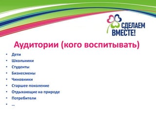 Аудитории (кого воспитывать)
•   Дети
•   Школьники
•   Студенты
•   Бизнесмены
•   Чиновники
•   Старшее поколение
•   Отдыхающие на природе
•   Потребители
•   …
 