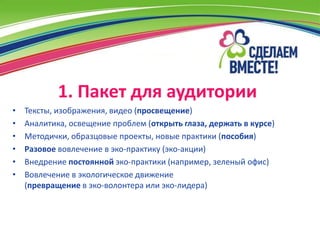 1. Пакет для аудитории
•   Тексты, изображения, видео (просвещение)
•   Аналитика, освещение проблем (открыть глаза, держать в курсе)
•   Методички, образцовые проекты, новые практики (пособия)
•   Разовое вовлечение в эко-практику (эко-акции)
•   Внедрение постоянной эко-практики (например, зеленый офис)
•   Вовлечение в экологическое движение
    (превращение в эко-волонтера или эко-лидера)
 