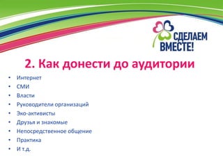 2. Как донести до аудитории
•   Интернет
•   СМИ
•   Власти
•   Руководители организаций
•   Эко-активисты
•   Друзья и знакомые
•   Непосредственное общение
•   Практика
•   И т.д.
 