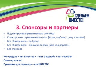 3. Спонсоры и партнеры
•   Под контролем стратегического спонсора
•   Спонсорство с ограничениями (по сферам, глубине, сроку контроля)
•   Без обязательств – за бренд
•   Без обязательств – общие интересы (нам «по дороге»)
•   Без спонсора

Нет средств > нет качества > > нет масштаба > нет перемен
Спонсор нужен!
Приманка для спонсора – его ИНТЕРЕС
 