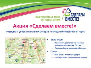 Акция «Сделаем вместе!»
Разведка и уборка скоплений мусора с помощью Интерактивной карты


                                • Цель акции
                                    – Остановить расползание свалок и
                                      засорение территории России
                                    – Помочь убрать накопивший мусор
                                • Сроки
                                    – Май 2012 – пилотные уборки
                                    – Сентябрь 2012 – генеральная уборка
 