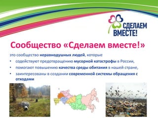 Сообщество «Сделаем вместе!»
это сообщество неравнодушных людей, которые
• содействуют предотвращению мусорной катастрофы в России,
• помогают повышению качества среды обитания в нашей стране,
• заинтересованы в создании современной системы обращения с
   отходами
 