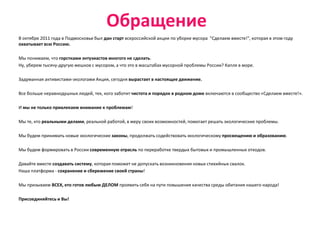 Обращение
В октябре 2011 года в Подмосковье был дан старт всероссийской акции по уборке мусора "Сделаем вместе!", которая в этом году
охватывает всю Россию.

Мы понимаем, что горстками энтузиастов многого не сделать.
Ну, уберем тысячу-другую мешков с мусором, а что это в масштабах мусорной проблемы России? Капля в море.

Задуманная активистами-экологами Акция, сегодня вырастает в настоящее движение.

Все больше неравнодушных людей, тех, кого заботит чистота и порядок в родном доме включаются в сообщество «Сделаем вместе!».

И мы не только привлекаем внимание к проблемам!

Мы те, кто реальными делами, реальной работой, в меру своих возможностей, помогает решать экологические проблемы.

Мы будем принимать новые экологические законы, продолжать содействовать экологическому просвещению и образованию.

Мы будем формировать в России современную отрасль по переработке твердых бытовых и промышленных отходов.

Давайте вместе создавать систему, которая поможет не допускать возникновения новых стихийных свалок.
Наша платформа - сохранение и сбережение своей страны!

Мы призываем ВСЕХ, кто готов любым ДЕЛОМ проявить себя на пути повышения качества среды обитания нашего народа!

Присоединяйтесь и Вы!
 