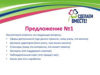 Предложение №1
Коллективно ответить на следующие вопросы:
• Сферы деятельности (где делать проекты, чему учить, что менять)
• Целевые аудитории (кого учить, чью жизнь менять)
• Спонсоры (кому это интересно, кто может помочь)
• Эксперты (кто поддержит советом)
• Наблюдательный совет (кто придаст вес)
• Какие уже есть наработки
 