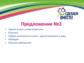 Предложение №2
•   Сделать анкету с этими вопросами
•   Разослать
•   Собрать заполненные анкеты + другие материалы и идеи
•   Обобщить
•   Разослать обобщенное
 