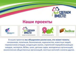 Наши проекты


     В наших проектах мы объединяем усилия всех, кто может помочь:
    чиновников, политиков, бизнесменов, журналистов, известных людей,
  перевозчиков отходов, владельцев свалок, строителей перерабатывающих
  заводов, экспертов, ВУЗов, школ, детских садов, молодежных организаций,
экологических общественных организаций, местных жителей и многих других.
 