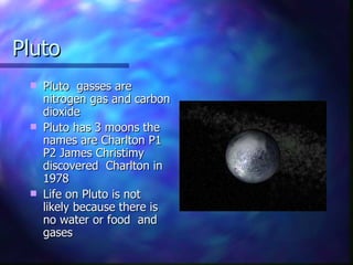 Pluto Pluto  gasses are  nitrogen gas and carbon dioxide  Pluto has 3 moons the names are Charlton P1 P2 James Christimy discovered  Charlton in 1978  Life on Pluto is not likely because there is no water or food  and gases  