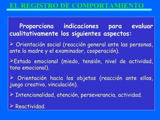 EL REGISTRO DE COMPORTAMIENTO
Proporciona indicaciones para evaluar
cualitativamente los siguientes aspectos:
 Orientación social (reacción general ante las personas,
ante la madre y el examinador, cooperación).
Estado emocional (miedo, tensión, nivel de actividad,
tono emocional).
 Orientación hacia los objetos (reacción ante ellos,
juego creativo, vinculación).
 Intencionalidad, atención, perseverancia, actividad.
 Reactividad.
 